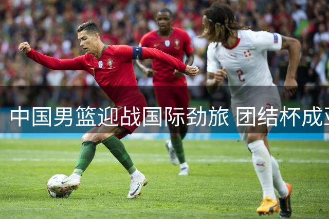 中国男篮迎战国际劲旅 团结杯成亚运前最后"试金石