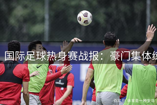 国际足球热身赛战报：豪门集体练兵 枪手爆冷不敌贝蒂斯